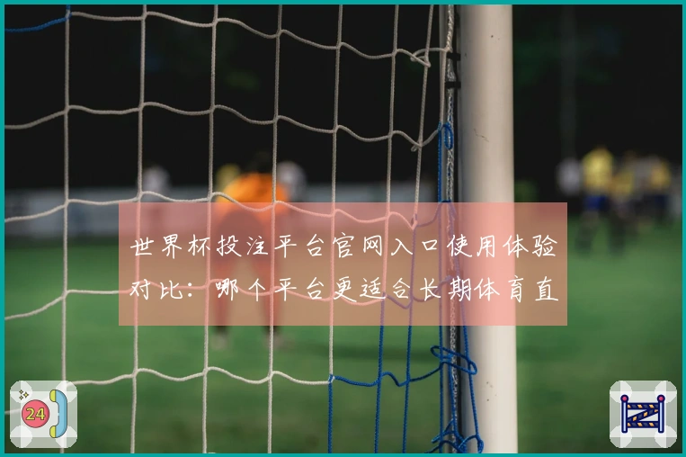 世界杯投注平台官网入口使用体验对比:哪个平台更适合长期体育直播观看?